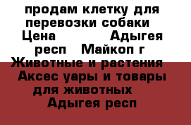 продам клетку для перевозки собаки › Цена ­ 8 000 - Адыгея респ., Майкоп г. Животные и растения » Аксесcуары и товары для животных   . Адыгея респ.